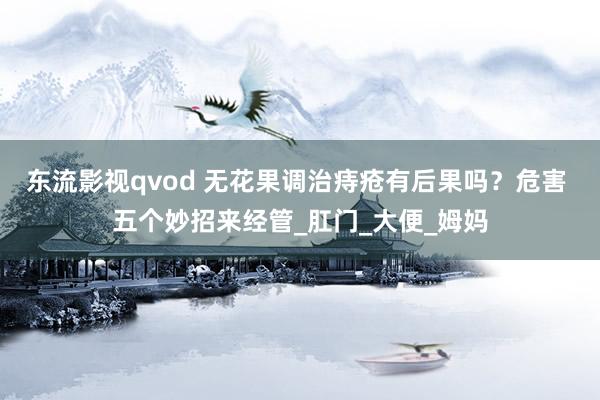 东流影视qvod 无花果调治痔疮有后果吗？危害 五个妙招来经管_肛门_大便_姆妈
