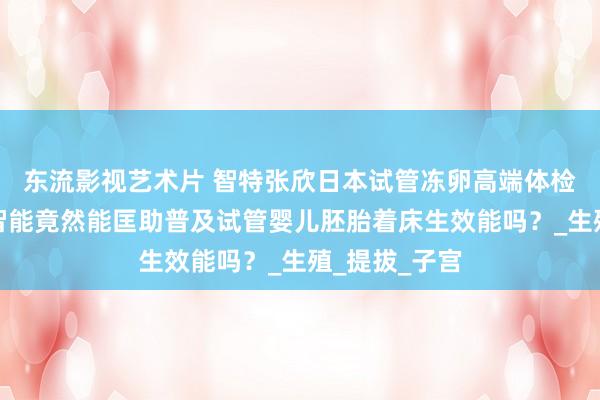 东流影视艺术片 智特张欣日本试管冻卵高端体检：东谈主工智能竟然能匡助普及试管婴儿胚胎着床生效能吗？_生殖_提拔_子宫