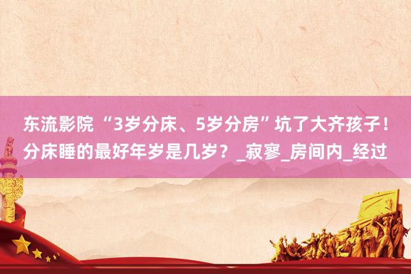 东流影院 “3岁分床、5岁分房”坑了大齐孩子！分床睡的最好年岁是几岁？_寂寥_房间内_经过
