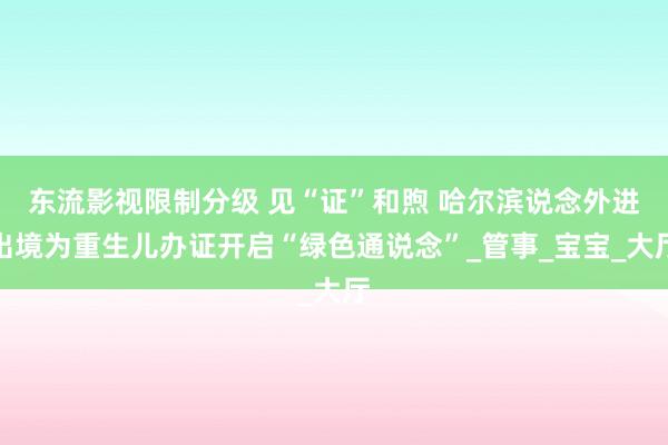 东流影视限制分级 见“证”和煦 哈尔滨说念外进出境为重生儿办证开启“绿色通说念”_管事_宝宝_大厅