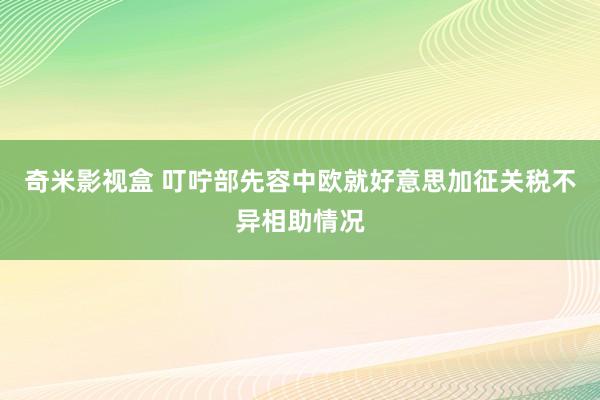 奇米影视盒 叮咛部先容中欧就好意思加征关税不异相助情况