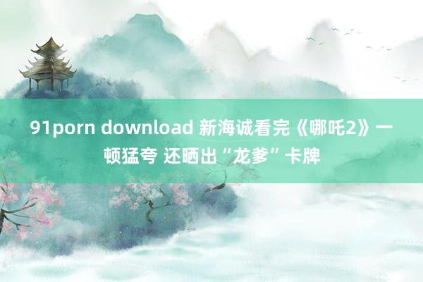 91porn download 新海诚看完《哪吒2》一顿猛夸 还晒出“龙爹”卡牌