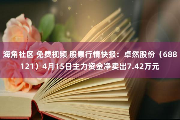 海角社区 免费视频 股票行情快报：卓然股份（688121）4月15日主力资金净卖出7.42万元