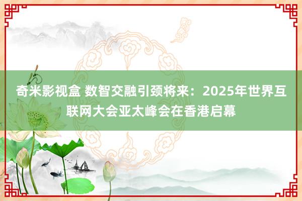 奇米影视盒 数智交融引颈将来：2025年世界互联网大会亚太峰会在香港启幕