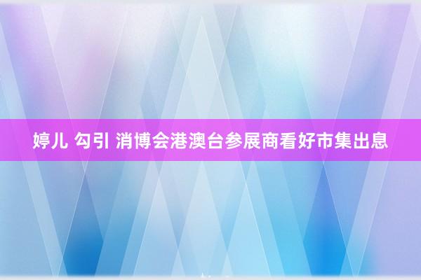 婷儿 勾引 消博会港澳台参展商看好市集出息