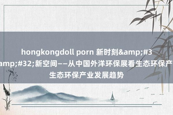 hongkongdoll porn 新时刻&#32;新需求&#32;新空间——从中国外洋环保展看生态环保产业发展趋势