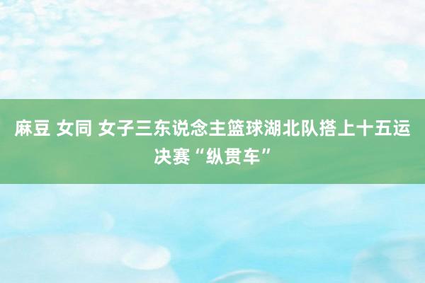 麻豆 女同 女子三东说念主篮球湖北队搭上十五运决赛“纵贯车”