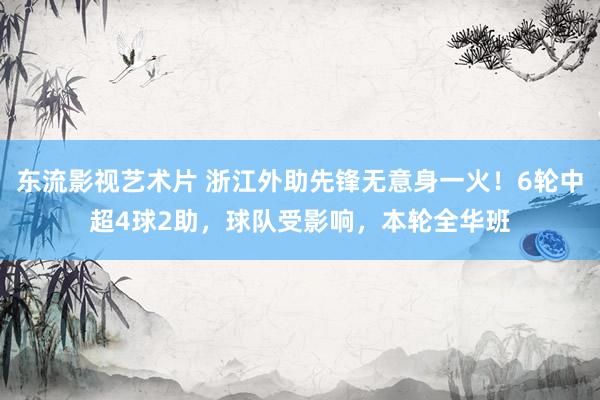 东流影视艺术片 浙江外助先锋无意身一火！6轮中超4球2助，球队受影响，本轮全华班