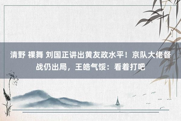 清野 裸舞 刘国正讲出黄友政水平！京队大佬督战仍出局，王皓气馁：看着打吧