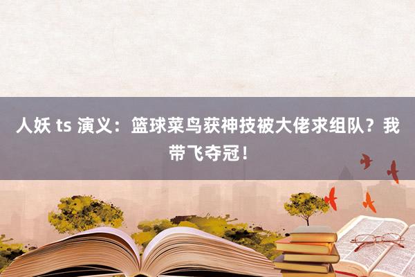 人妖 ts 演义：篮球菜鸟获神技被大佬求组队？我带飞夺冠！
