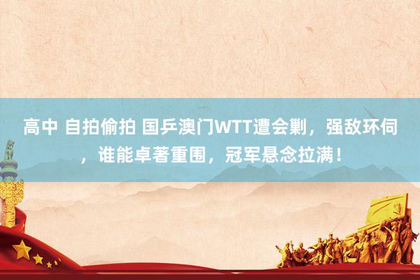 高中 自拍偷拍 国乒澳门WTT遭会剿，强敌环伺，谁能卓著重围，冠军悬念拉满！