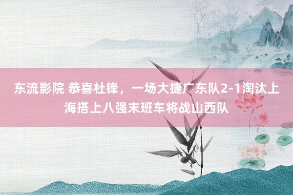 东流影院 恭喜杜锋，一场大捷广东队2-1淘汰上海搭上八强末班车将战山西队