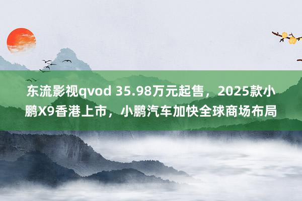 东流影视qvod 35.98万元起售，2025款小鹏X9香港上市，小鹏汽车加快全球商场布局