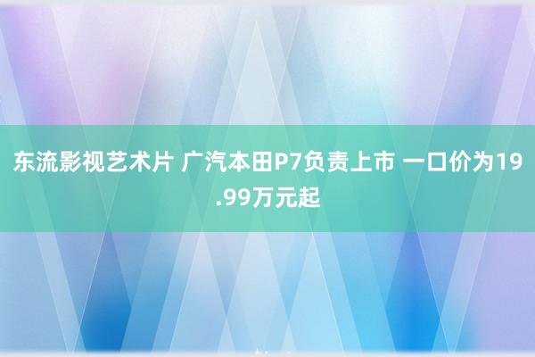 东流影视艺术片 广汽本田P7负责上市 一口价为19.99万元起