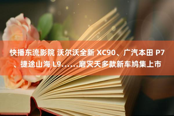 快播东流影院 沃尔沃全新 XC90、广汽本田 P7、捷途山海 L9……磨灭天多款新车鸠集上市
