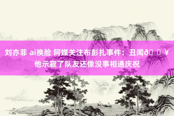 刘亦菲 ai换脸 阿媒关注布彭扎事件：丑闻💥他示寂了队友还像没事相通庆祝