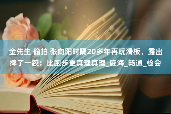 金先生 偷拍 张向阳时隔20多年再玩滑板，露出摔了一跤：比跑步更真理真理_威海_畅通_检会