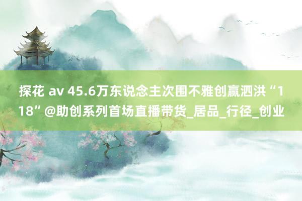 探花 av 45.6万东说念主次围不雅创赢泗洪“118”@助创系列首场直播带货_居品_行径_创业