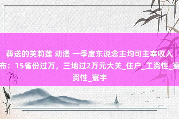 葬送的芙莉莲 动漫 一季度东说念主均可主宰收入公布：15省份过万，三地过2万元大关_住户_工资性_寰宇