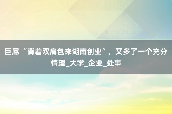 巨屌 “背着双肩包来湖南创业”，又多了一个充分情理_大学_企业_处事