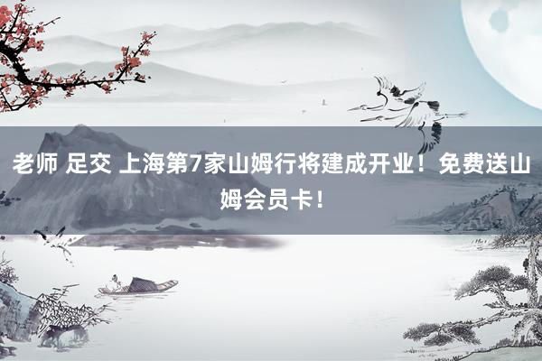 老师 足交 上海第7家山姆行将建成开业！免费送山姆会员卡！