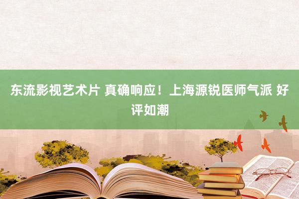 东流影视艺术片 真确响应！上海源锐医师气派 好评如潮