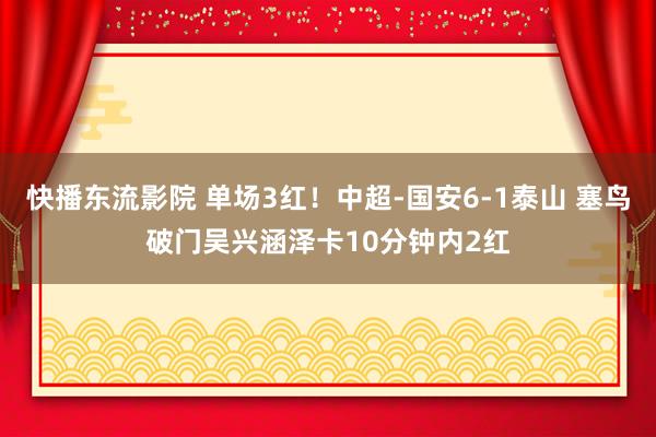 快播东流影院 单场3红！中超-国安6-1泰山 塞鸟破门吴兴涵泽卡10分钟内2红