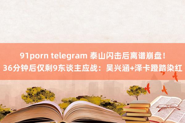 91porn telegram 泰山闪击后离谱崩盘！36分钟后仅剩9东谈主应战：吴兴涵+泽卡蹬踏染红