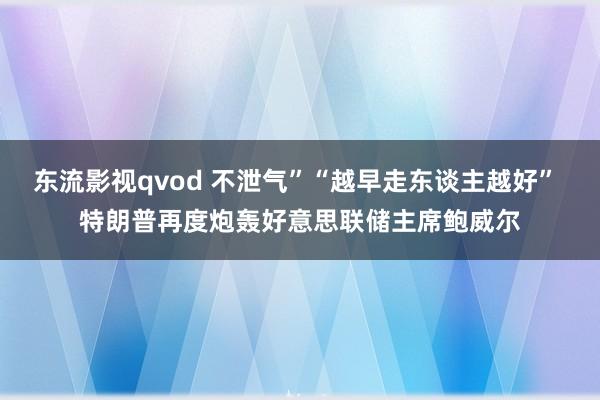 东流影视qvod 不泄气”“越早走东谈主越好” 特朗普再度炮轰好意思联储主席鲍威尔