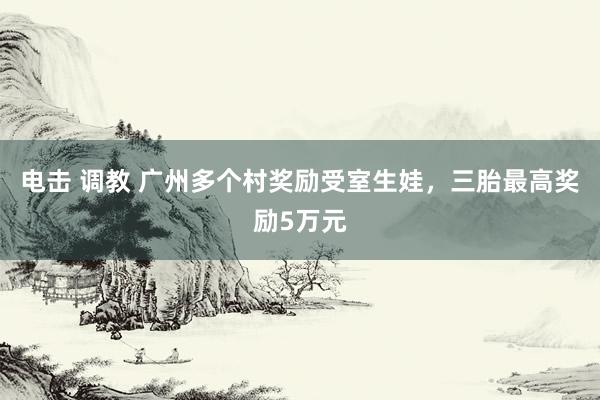 电击 调教 广州多个村奖励受室生娃，三胎最高奖励5万元