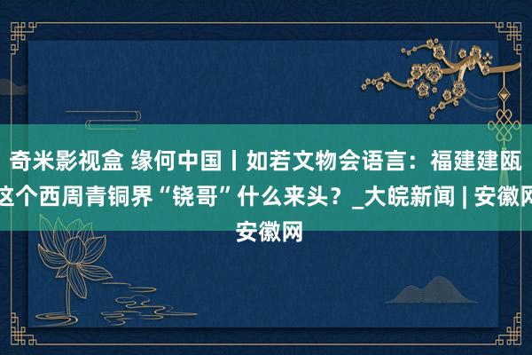 奇米影视盒 缘何中国丨如若文物会语言：福建建瓯这个西周青铜界“铙哥”什么来头？_大皖新闻 | 安徽网