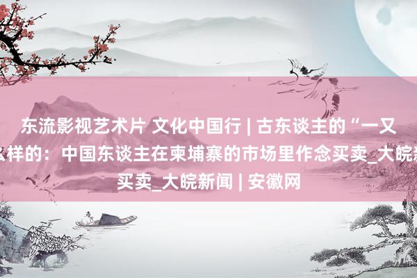东流影视艺术片 文化中国行 | 古东谈主的“一又友圈”是什么样的：中国东谈主在柬埔寨的市场里作念买卖_大皖新闻 | 安徽网
