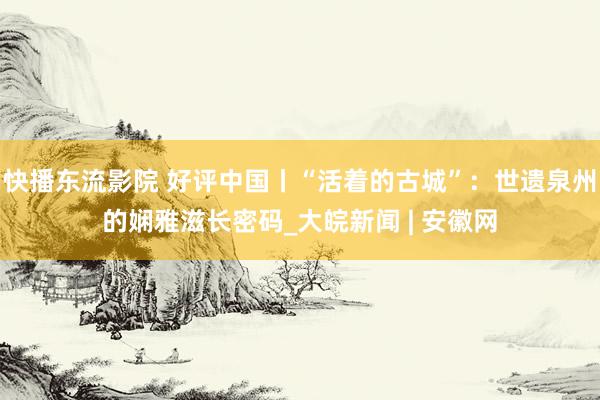 快播东流影院 好评中国丨“活着的古城”：世遗泉州的娴雅滋长密码_大皖新闻 | 安徽网