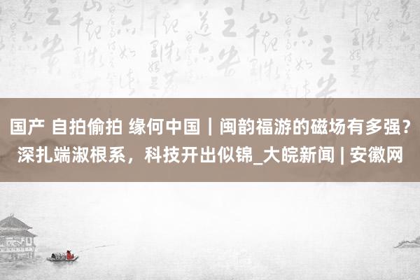 国产 自拍偷拍 缘何中国｜闽韵福游的磁场有多强？深扎端淑根系，科技开出似锦_大皖新闻 | 安徽网