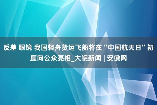 反差 眼镜 我国轻舟货运飞船将在“中国航天日”初度向公众亮相_大皖新闻 | 安徽网
