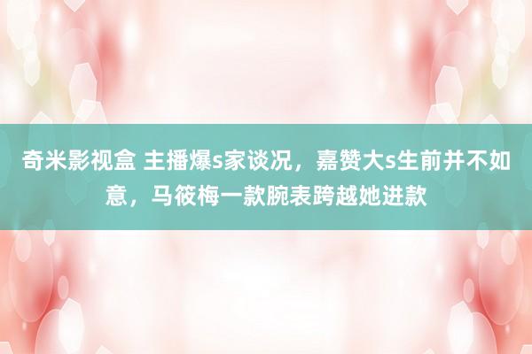 奇米影视盒 主播爆s家谈况，嘉赞大s生前并不如意，马筱梅一款腕表跨越她进款