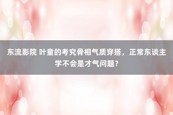 东流影院 叶童的考究骨相气质穿搭，正常东谈主学不会是才气问题？