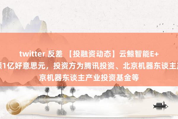 twitter 反差 【投融资动态】云鲸智能E+轮融资，融资额1亿好意思元，投资方为腾讯投资、北京机器东谈主产业投资基金等