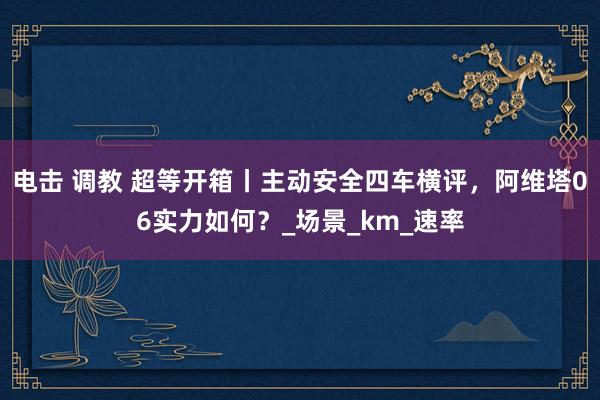 电击 调教 超等开箱丨主动安全四车横评，阿维塔06实力如何？_场景_km_速率