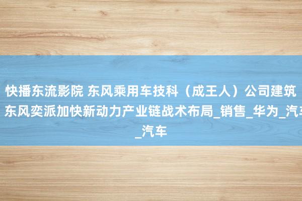 快播东流影院 东风乘用车技科（成王人）公司建筑，东风奕派加快新动力产业链战术布局_销售_华为_汽车