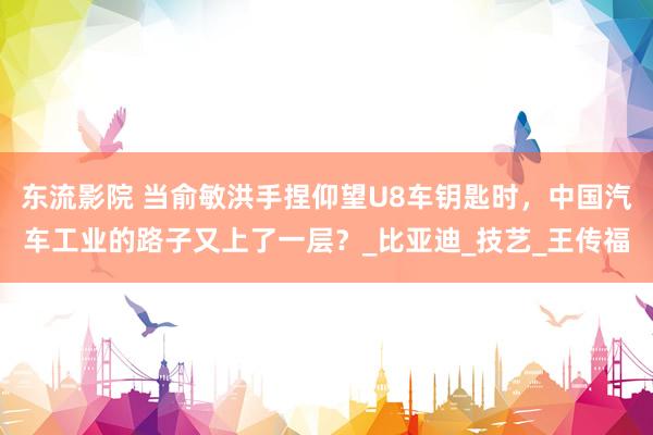 东流影院 当俞敏洪手捏仰望U8车钥匙时，中国汽车工业的路子又上了一层？_比亚迪_技艺_王传福