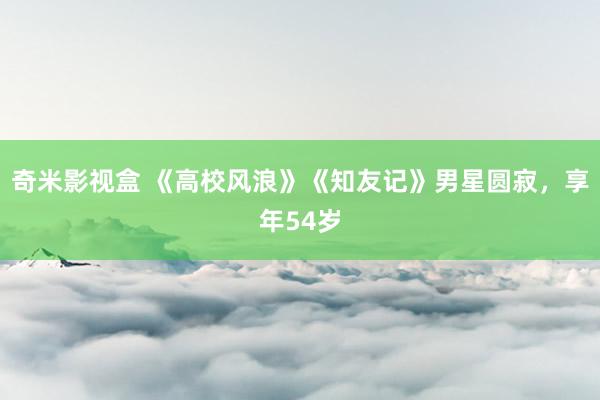 奇米影视盒 《高校风浪》《知友记》男星圆寂，享年54岁