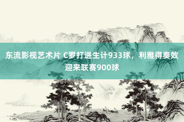 东流影视艺术片 C罗打进生计933球，利雅得奏效迎来联赛900球