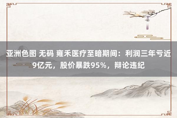 亚洲色图 无码 雍禾医疗至暗期间：利润三年亏近9亿元，股价暴跌95%，辩论违纪