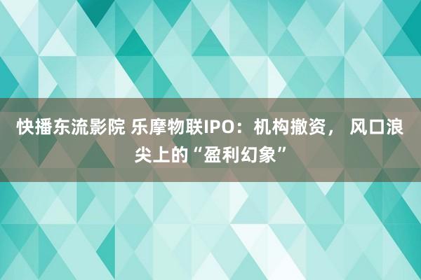 快播东流影院 乐摩物联IPO：机构撤资， 风口浪尖上的“盈利幻象”