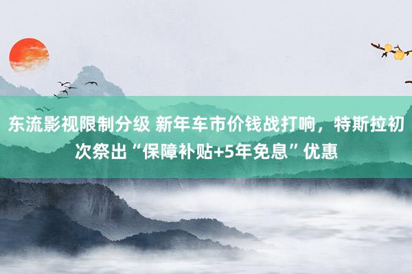 东流影视限制分级 新年车市价钱战打响，特斯拉初次祭出“保障补贴+5年免息”优惠