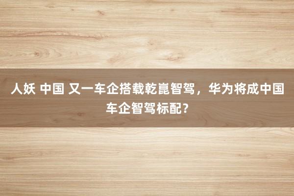人妖 中国 又一车企搭载乾崑智驾，华为将成中国车企智驾标配？