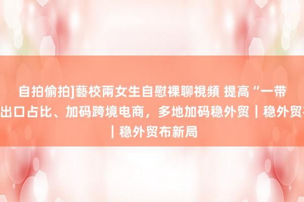 自拍偷拍]藝校兩女生自慰裸聊視頻 提高“一带一皆”出口占比、加码跨境电商，多地加码稳外贸｜稳外贸布新局