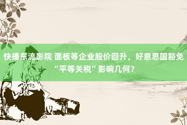 快播东流影院 面板等企业股价回升，好意思国豁免“平等关税”影响几何？