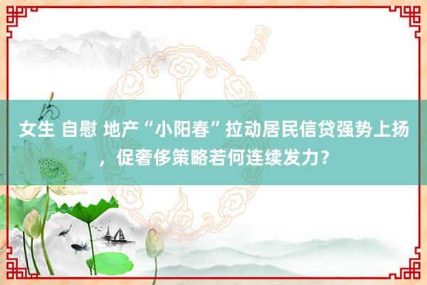 女生 自慰 地产“小阳春”拉动居民信贷强势上扬，促奢侈策略若何连续发力？